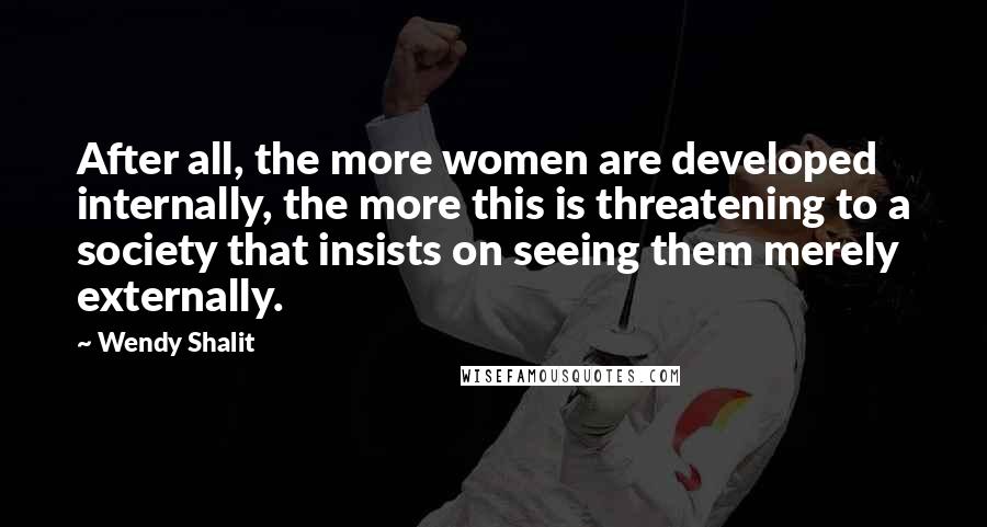 Wendy Shalit Quotes: After all, the more women are developed internally, the more this is threatening to a society that insists on seeing them merely externally.