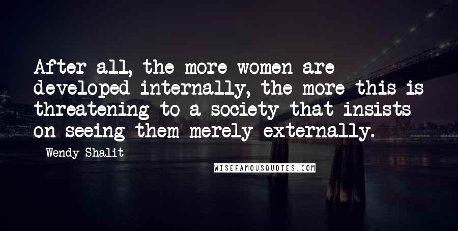 Wendy Shalit Quotes: After all, the more women are developed internally, the more this is threatening to a society that insists on seeing them merely externally.