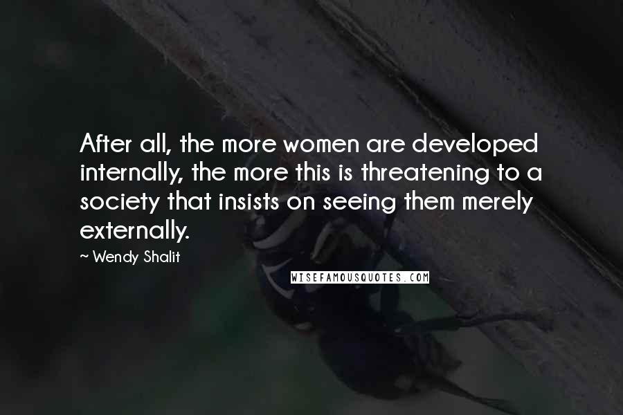 Wendy Shalit Quotes: After all, the more women are developed internally, the more this is threatening to a society that insists on seeing them merely externally.