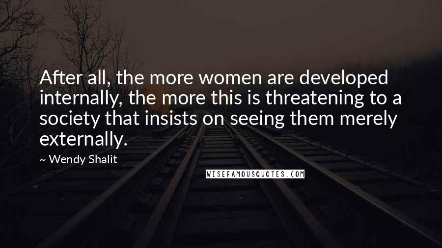 Wendy Shalit Quotes: After all, the more women are developed internally, the more this is threatening to a society that insists on seeing them merely externally.