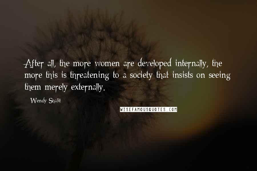 Wendy Shalit Quotes: After all, the more women are developed internally, the more this is threatening to a society that insists on seeing them merely externally.