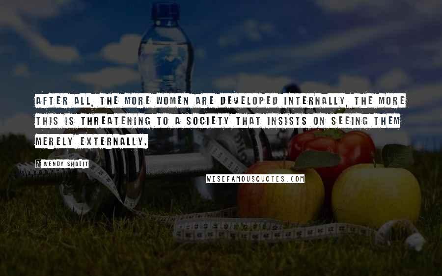 Wendy Shalit Quotes: After all, the more women are developed internally, the more this is threatening to a society that insists on seeing them merely externally.