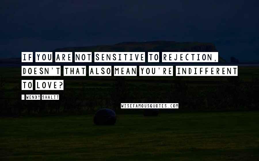 Wendy Shalit Quotes: If you are not sensitive to rejection, doesn't that also mean you're indifferent to love?