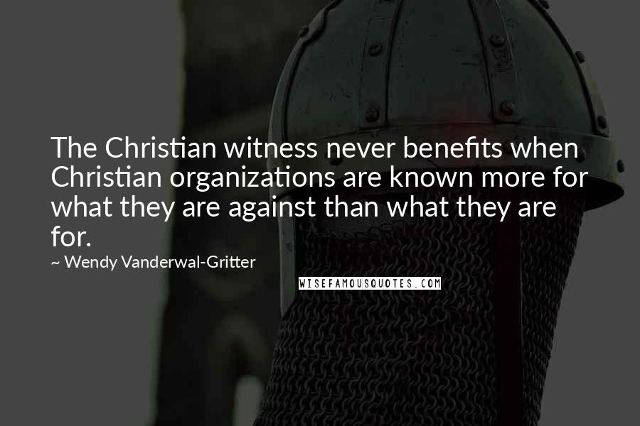 Wendy Vanderwal-Gritter Quotes: The Christian witness never benefits when Christian organizations are known more for what they are against than what they are for.