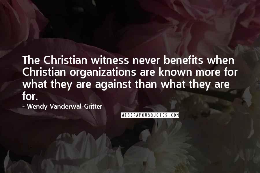Wendy Vanderwal-Gritter Quotes: The Christian witness never benefits when Christian organizations are known more for what they are against than what they are for.
