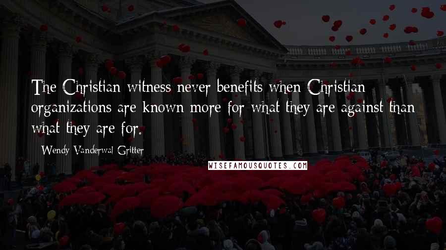 Wendy Vanderwal-Gritter Quotes: The Christian witness never benefits when Christian organizations are known more for what they are against than what they are for.