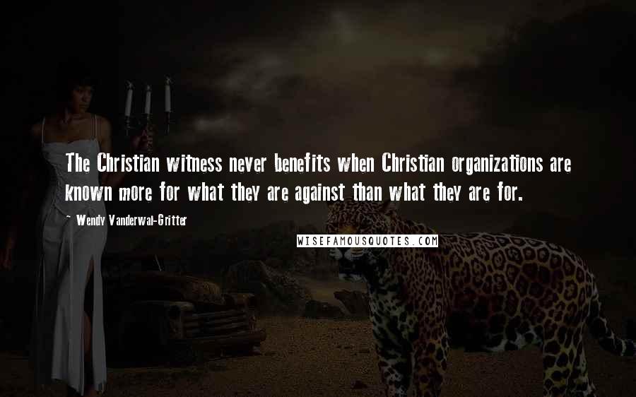 Wendy Vanderwal-Gritter Quotes: The Christian witness never benefits when Christian organizations are known more for what they are against than what they are for.