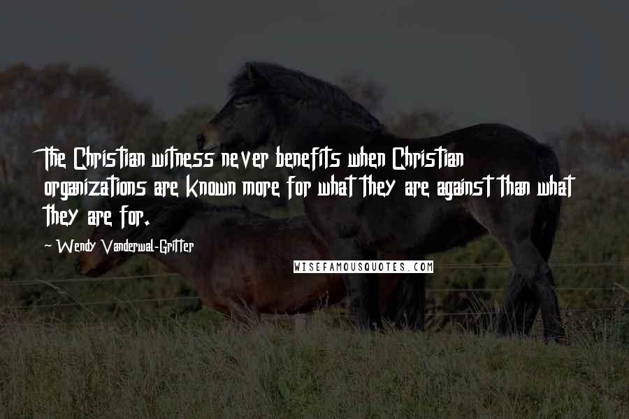 Wendy Vanderwal-Gritter Quotes: The Christian witness never benefits when Christian organizations are known more for what they are against than what they are for.