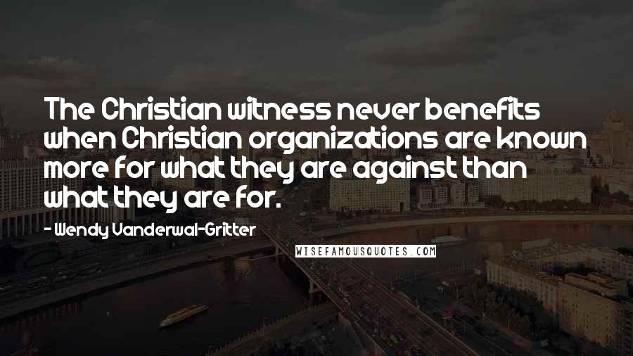 Wendy Vanderwal-Gritter Quotes: The Christian witness never benefits when Christian organizations are known more for what they are against than what they are for.
