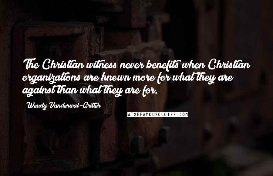 Wendy Vanderwal-Gritter Quotes: The Christian witness never benefits when Christian organizations are known more for what they are against than what they are for.