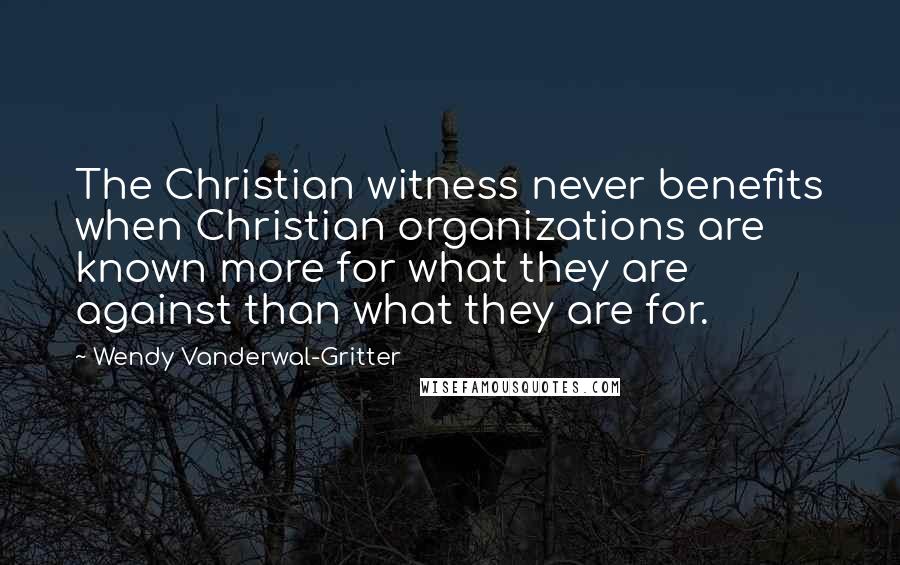 Wendy Vanderwal-Gritter Quotes: The Christian witness never benefits when Christian organizations are known more for what they are against than what they are for.