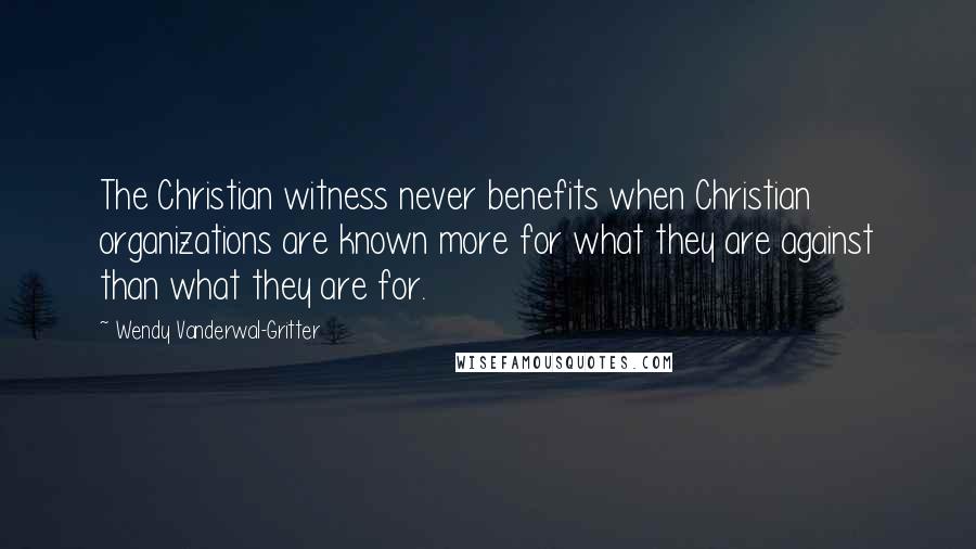 Wendy Vanderwal-Gritter Quotes: The Christian witness never benefits when Christian organizations are known more for what they are against than what they are for.