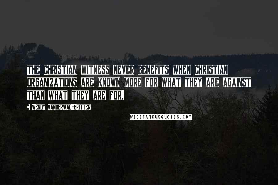 Wendy Vanderwal-Gritter Quotes: The Christian witness never benefits when Christian organizations are known more for what they are against than what they are for.