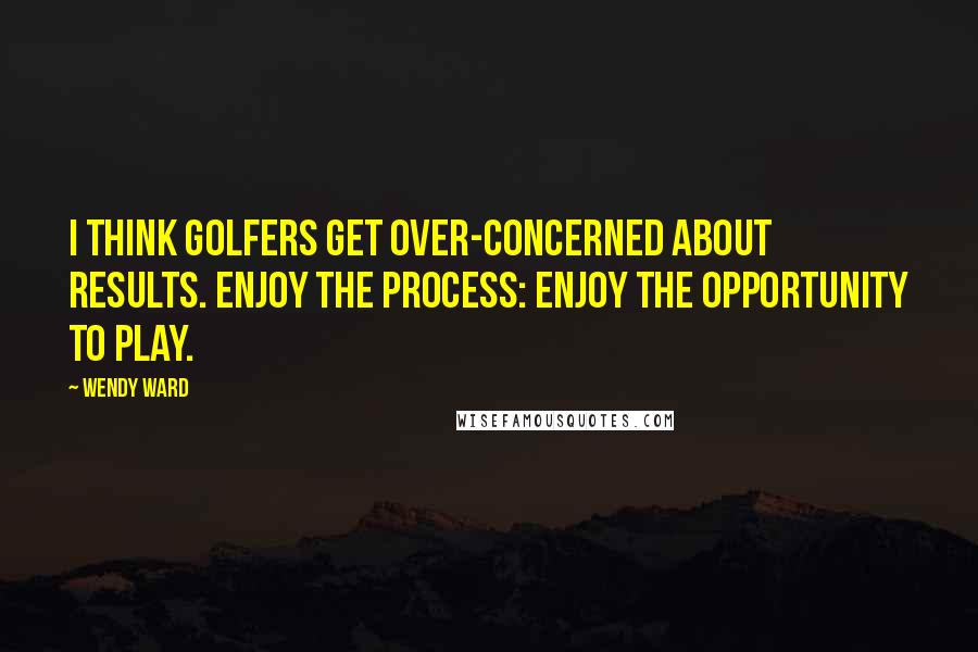 Wendy Ward Quotes: I think golfers get over-concerned about results. Enjoy the process: enjoy the opportunity to play.