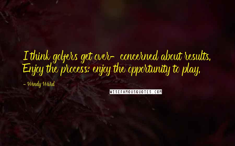 Wendy Ward Quotes: I think golfers get over-concerned about results. Enjoy the process: enjoy the opportunity to play.