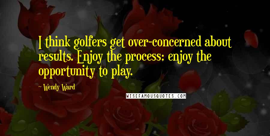 Wendy Ward Quotes: I think golfers get over-concerned about results. Enjoy the process: enjoy the opportunity to play.