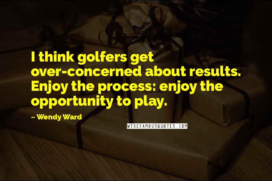 Wendy Ward Quotes: I think golfers get over-concerned about results. Enjoy the process: enjoy the opportunity to play.