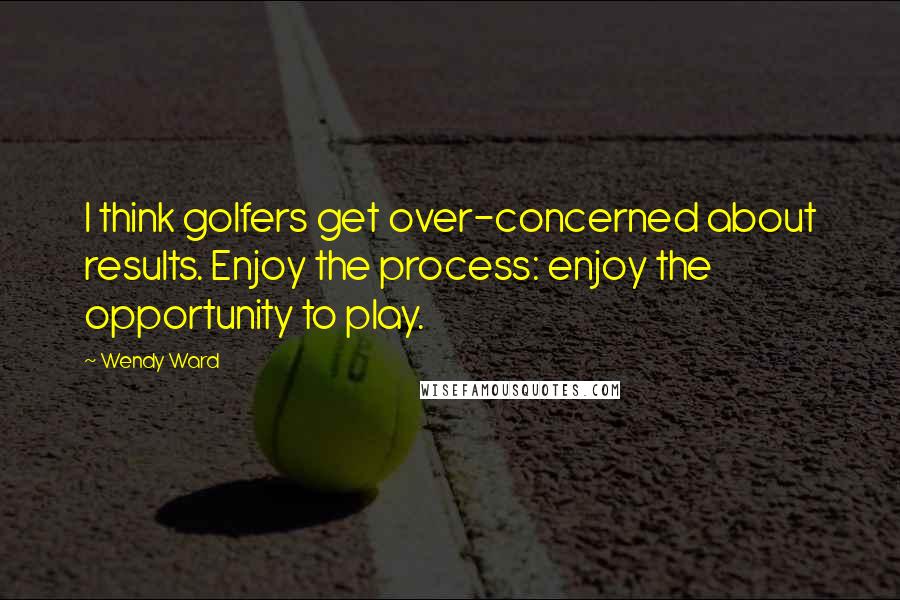 Wendy Ward Quotes: I think golfers get over-concerned about results. Enjoy the process: enjoy the opportunity to play.