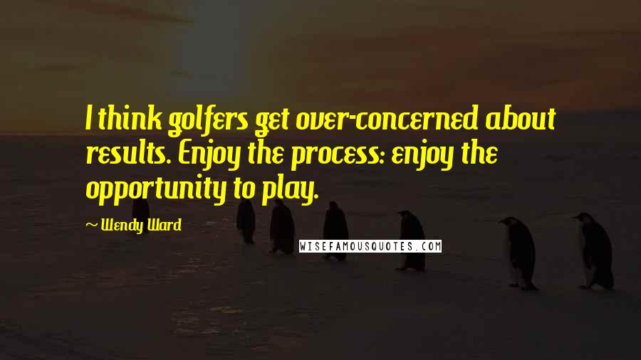 Wendy Ward Quotes: I think golfers get over-concerned about results. Enjoy the process: enjoy the opportunity to play.