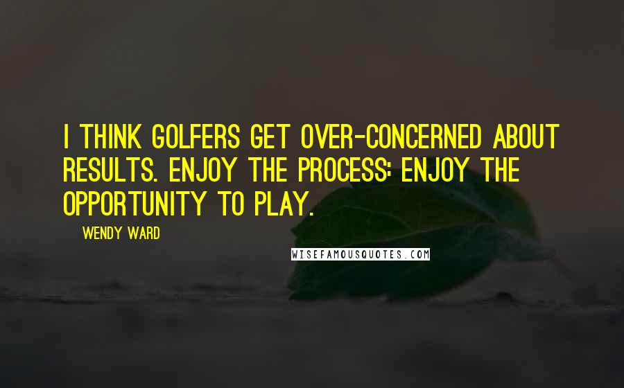 Wendy Ward Quotes: I think golfers get over-concerned about results. Enjoy the process: enjoy the opportunity to play.