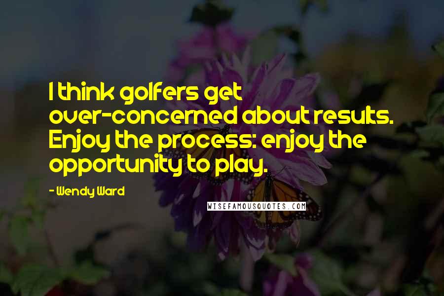 Wendy Ward Quotes: I think golfers get over-concerned about results. Enjoy the process: enjoy the opportunity to play.