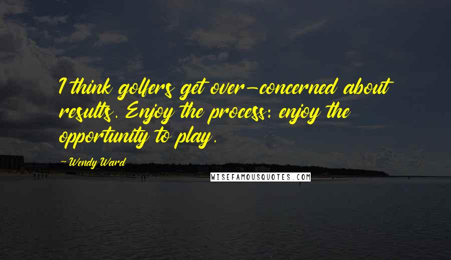 Wendy Ward Quotes: I think golfers get over-concerned about results. Enjoy the process: enjoy the opportunity to play.