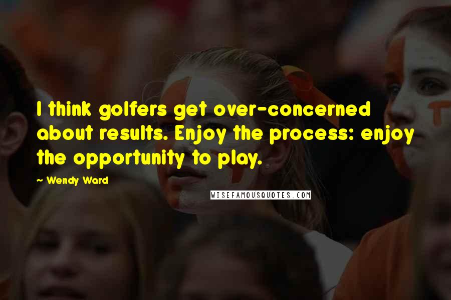 Wendy Ward Quotes: I think golfers get over-concerned about results. Enjoy the process: enjoy the opportunity to play.