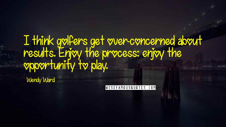 Wendy Ward Quotes: I think golfers get over-concerned about results. Enjoy the process: enjoy the opportunity to play.