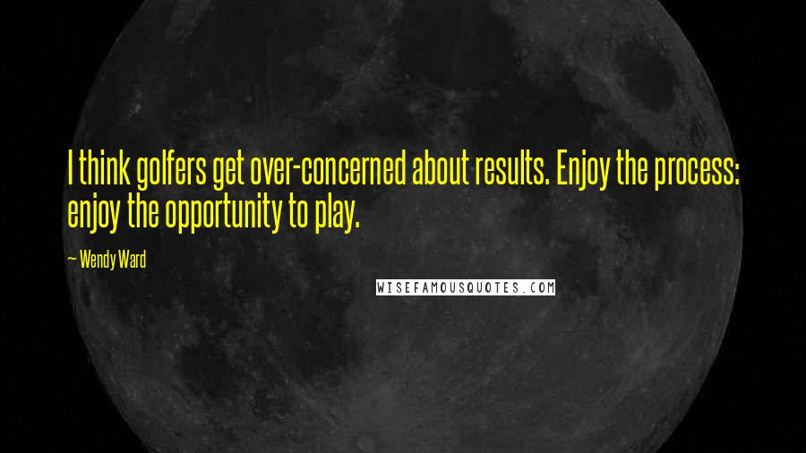 Wendy Ward Quotes: I think golfers get over-concerned about results. Enjoy the process: enjoy the opportunity to play.