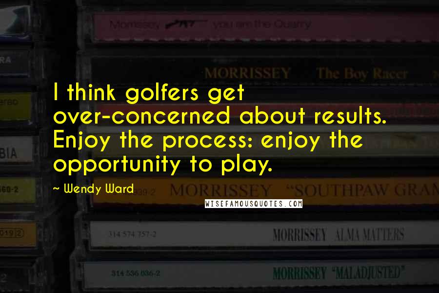 Wendy Ward Quotes: I think golfers get over-concerned about results. Enjoy the process: enjoy the opportunity to play.