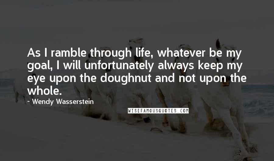 Wendy Wasserstein Quotes: As I ramble through life, whatever be my goal, I will unfortunately always keep my eye upon the doughnut and not upon the whole.