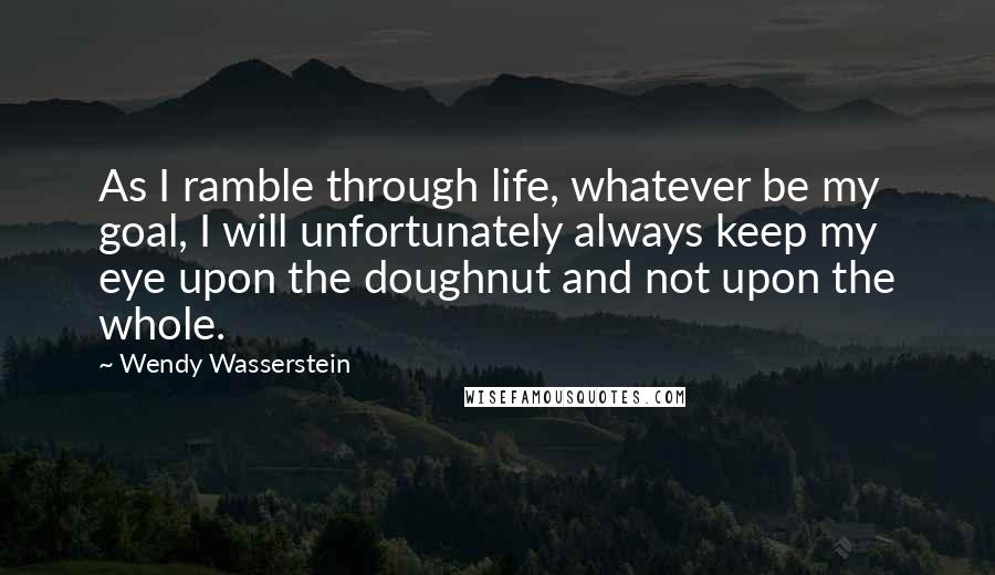 Wendy Wasserstein Quotes: As I ramble through life, whatever be my goal, I will unfortunately always keep my eye upon the doughnut and not upon the whole.