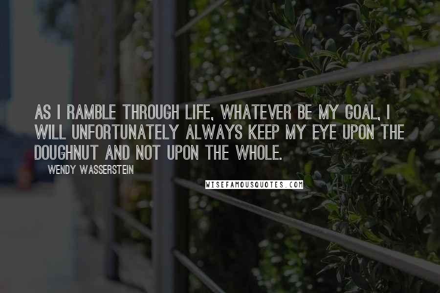 Wendy Wasserstein Quotes: As I ramble through life, whatever be my goal, I will unfortunately always keep my eye upon the doughnut and not upon the whole.