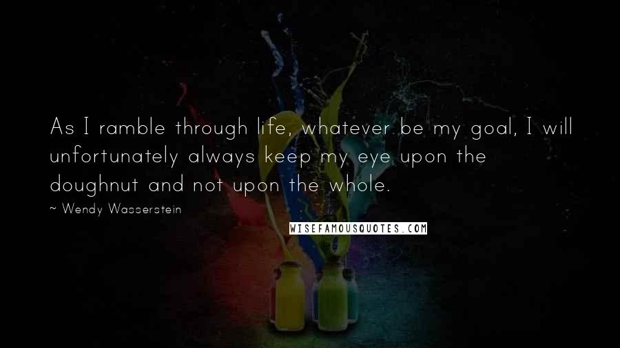 Wendy Wasserstein Quotes: As I ramble through life, whatever be my goal, I will unfortunately always keep my eye upon the doughnut and not upon the whole.