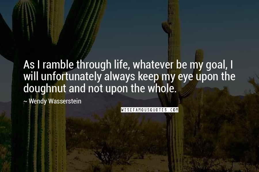 Wendy Wasserstein Quotes: As I ramble through life, whatever be my goal, I will unfortunately always keep my eye upon the doughnut and not upon the whole.