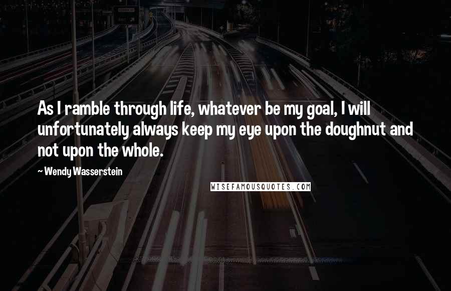 Wendy Wasserstein Quotes: As I ramble through life, whatever be my goal, I will unfortunately always keep my eye upon the doughnut and not upon the whole.