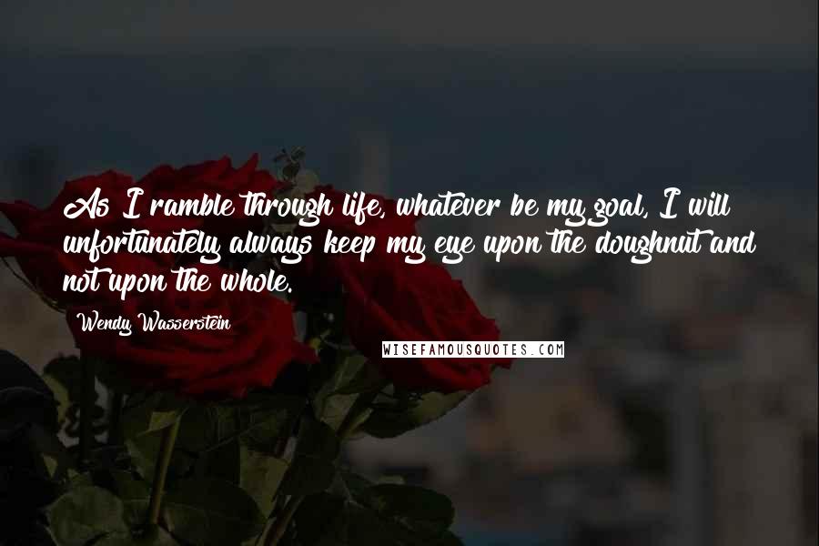 Wendy Wasserstein Quotes: As I ramble through life, whatever be my goal, I will unfortunately always keep my eye upon the doughnut and not upon the whole.