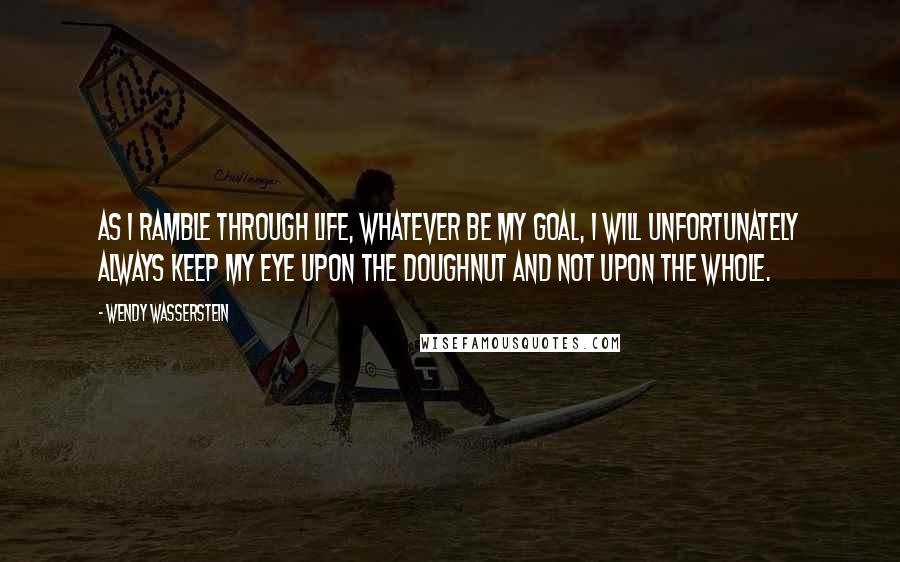 Wendy Wasserstein Quotes: As I ramble through life, whatever be my goal, I will unfortunately always keep my eye upon the doughnut and not upon the whole.