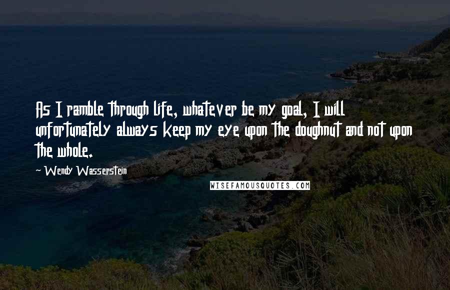Wendy Wasserstein Quotes: As I ramble through life, whatever be my goal, I will unfortunately always keep my eye upon the doughnut and not upon the whole.