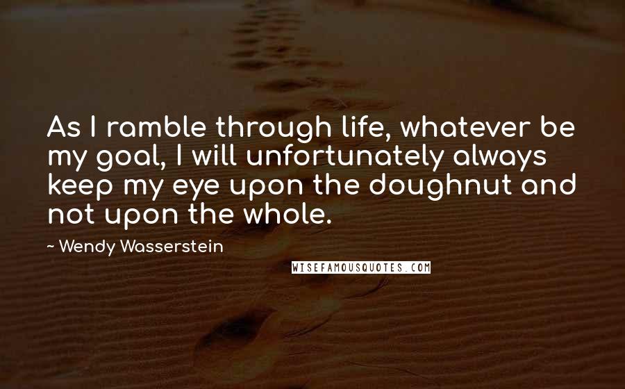 Wendy Wasserstein Quotes: As I ramble through life, whatever be my goal, I will unfortunately always keep my eye upon the doughnut and not upon the whole.