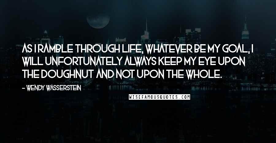 Wendy Wasserstein Quotes: As I ramble through life, whatever be my goal, I will unfortunately always keep my eye upon the doughnut and not upon the whole.