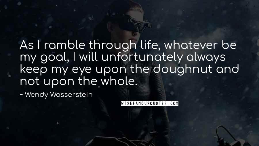 Wendy Wasserstein Quotes: As I ramble through life, whatever be my goal, I will unfortunately always keep my eye upon the doughnut and not upon the whole.