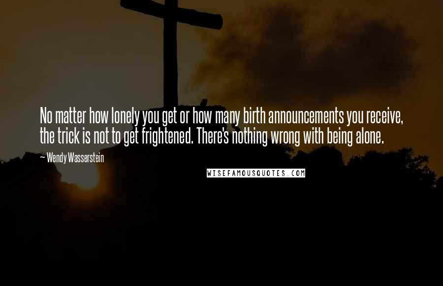 Wendy Wasserstein Quotes: No matter how lonely you get or how many birth announcements you receive, the trick is not to get frightened. There's nothing wrong with being alone.