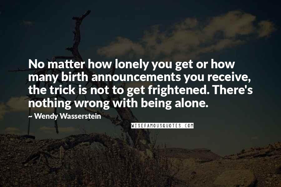 Wendy Wasserstein Quotes: No matter how lonely you get or how many birth announcements you receive, the trick is not to get frightened. There's nothing wrong with being alone.