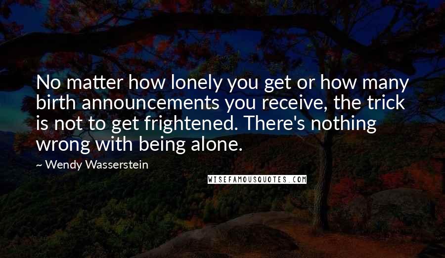 Wendy Wasserstein Quotes: No matter how lonely you get or how many birth announcements you receive, the trick is not to get frightened. There's nothing wrong with being alone.