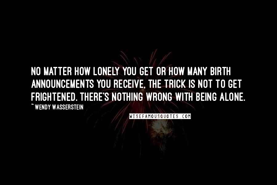 Wendy Wasserstein Quotes: No matter how lonely you get or how many birth announcements you receive, the trick is not to get frightened. There's nothing wrong with being alone.