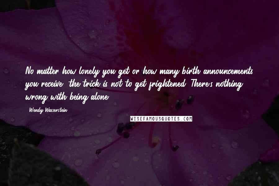 Wendy Wasserstein Quotes: No matter how lonely you get or how many birth announcements you receive, the trick is not to get frightened. There's nothing wrong with being alone.