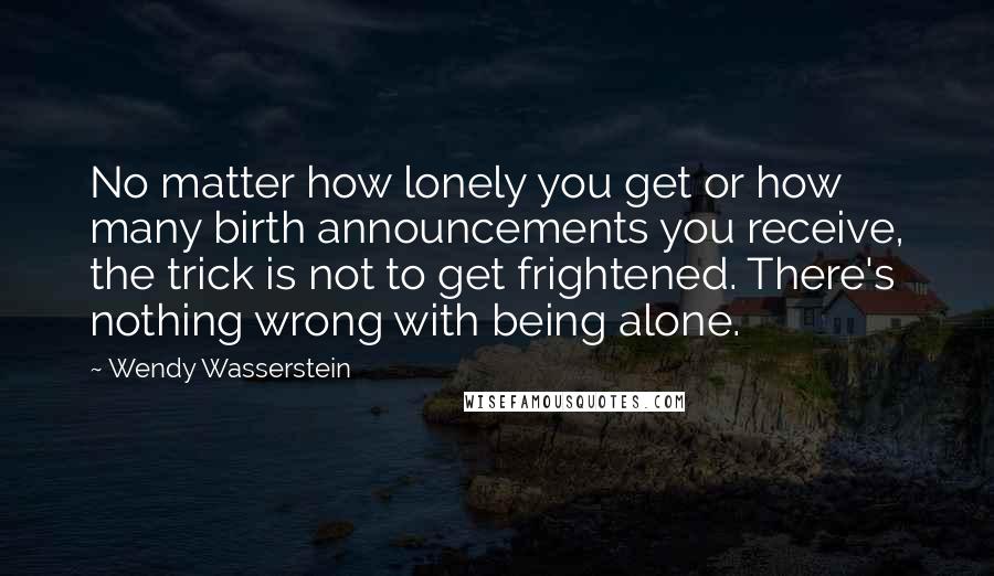 Wendy Wasserstein Quotes: No matter how lonely you get or how many birth announcements you receive, the trick is not to get frightened. There's nothing wrong with being alone.