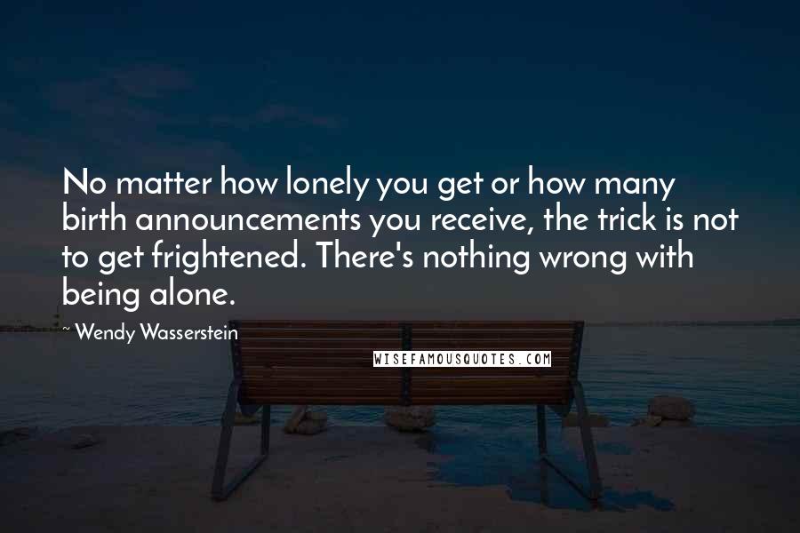 Wendy Wasserstein Quotes: No matter how lonely you get or how many birth announcements you receive, the trick is not to get frightened. There's nothing wrong with being alone.