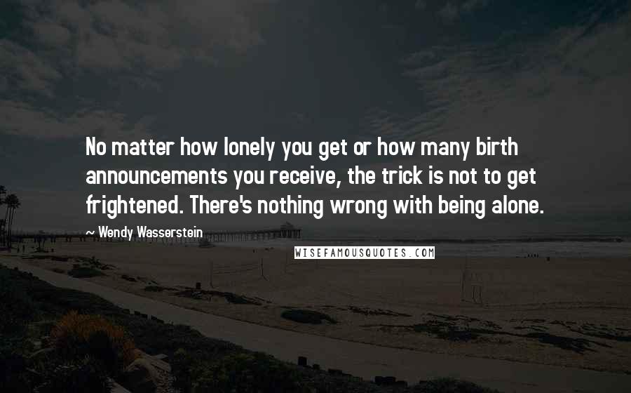 Wendy Wasserstein Quotes: No matter how lonely you get or how many birth announcements you receive, the trick is not to get frightened. There's nothing wrong with being alone.